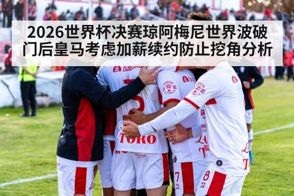 2026世界杯决赛琼阿梅尼世界波破门后皇马考虑加薪续约防止挖角分析