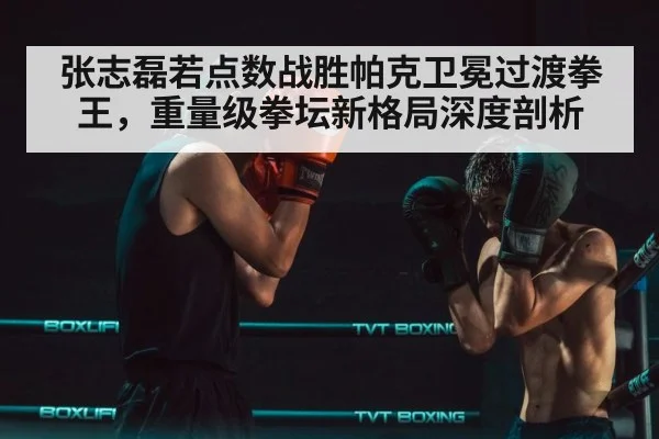 张志磊若点数战胜帕克卫冕过渡拳王,重量级拳坛新格局深度剖析