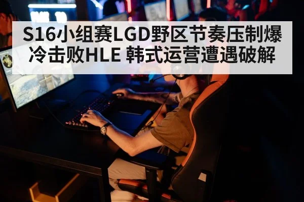S16小组赛LGD野区节奏压制爆冷击败HLE 韩式运营遭遇破解